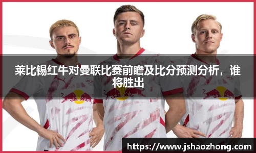 莱比锡红牛对曼联比赛前瞻及比分预测分析，谁将胜出