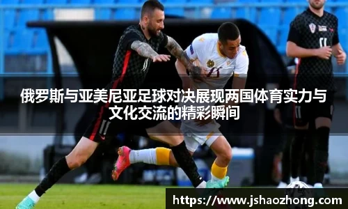 俄罗斯与亚美尼亚足球对决展现两国体育实力与文化交流的精彩瞬间