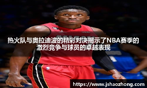 热火队与奥拉迪波的精彩对决揭示了NBA赛季的激烈竞争与球员的卓越表现