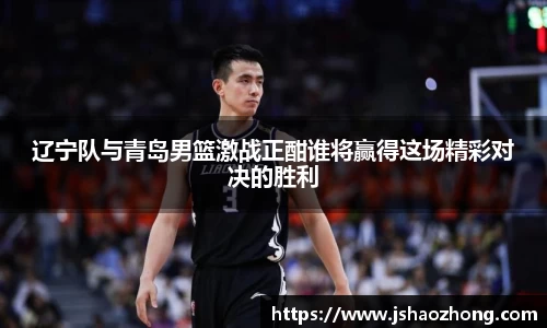 辽宁队与青岛男篮激战正酣谁将赢得这场精彩对决的胜利