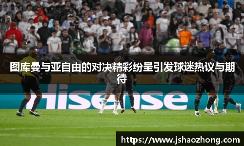 图库曼与亚自由的对决精彩纷呈引发球迷热议与期待