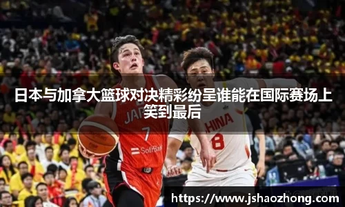 日本与加拿大篮球对决精彩纷呈谁能在国际赛场上笑到最后