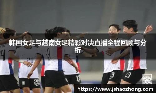 韩国女足与越南女足精彩对决直播全程回顾与分析