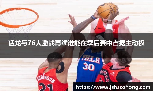 猛龙与76人激战再续谁能在季后赛中占据主动权
