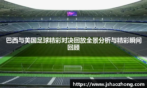 巴西与美国足球精彩对决回放全景分析与精彩瞬间回顾